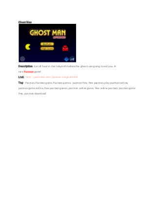 Ghost Man
Description : Eat all food in this labyrinth before the ghosts are going to eat you. A
nice Pacman game!
Link : http://pacmanz.com/pacman-original.html
Tag : Pacman, Pacman game, Pacman games, pacman free, free pacman, play pacman online,
pacman game online, free pacman games, pacman online game, free online pacman, pacman game
free, pacman download
 