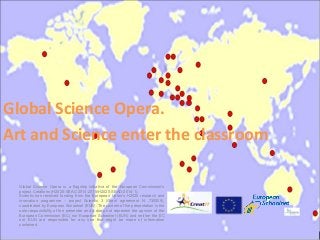 Global Science Opera is a flagship initiative of the European Commission’s
project Creations (H2020-SEAC-2014-2015/H2020-SEAD-2014-1).
Scientix has received funding from the European Union’s H2020 research and
innovation programme – project Scientix 3 (Grant agreement N. 730009),
coordinated by European Schoolnet (EUN). The content of the presentation is the
sole responsibility of the presenter and it does not represent the opinion of the
European Commission (EC) nor European Schoolnet (EUN) and neither the EC
nor EUN are responsible for any use that might be made of information
contained.
Global Science Opera.
Art and Science enter the classroom
 