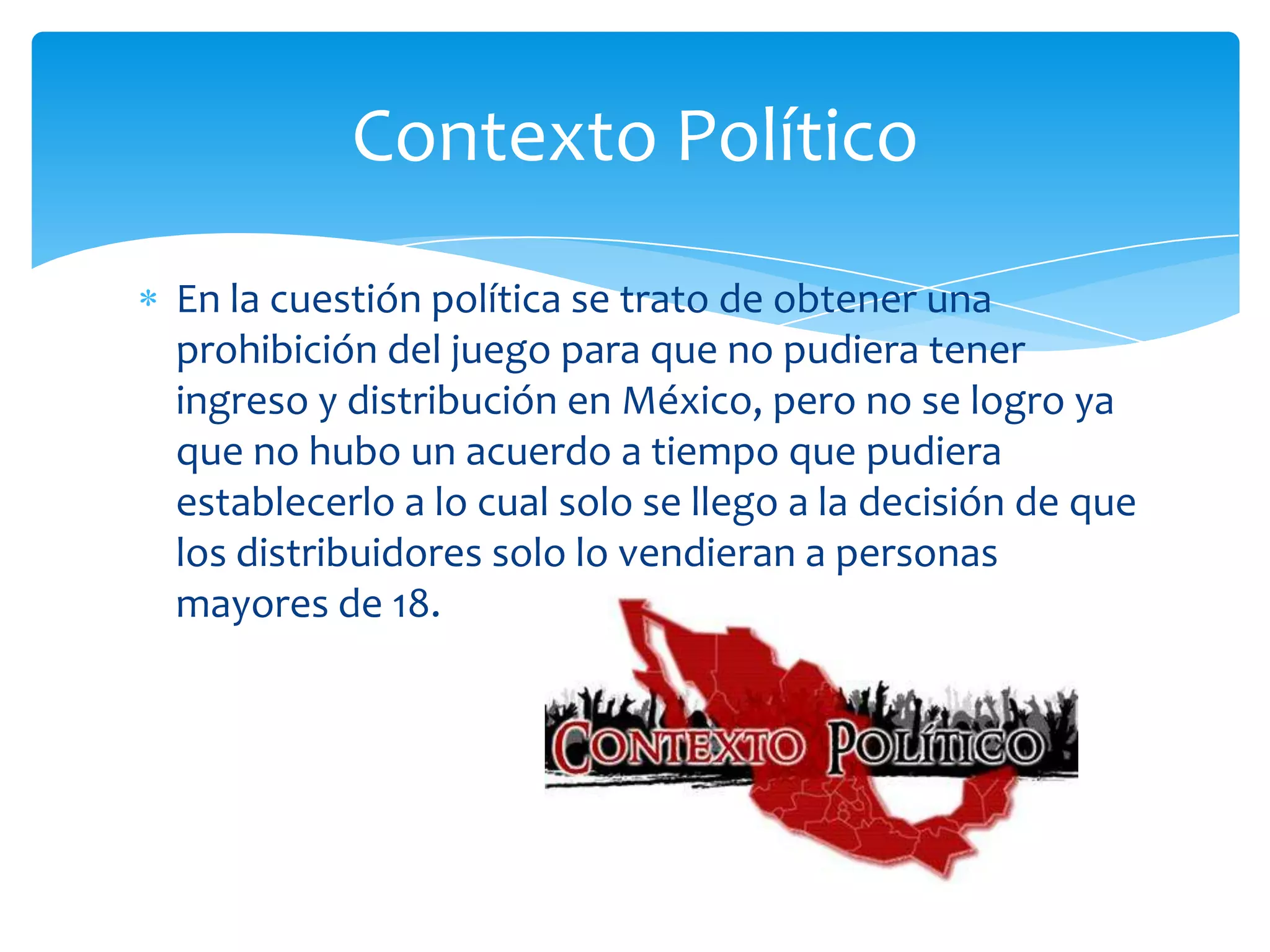 Contexto Político
En la cuestión política se trato de obtener una
prohibición del juego para que no pudiera tener
ingreso y distribución en México, pero no se logro ya
que no hubo un acuerdo a tiempo que pudiera
establecerlo a lo cual solo se llego a la decisión de que
los distribuidores solo lo vendieran a personas
mayores de 18.
 