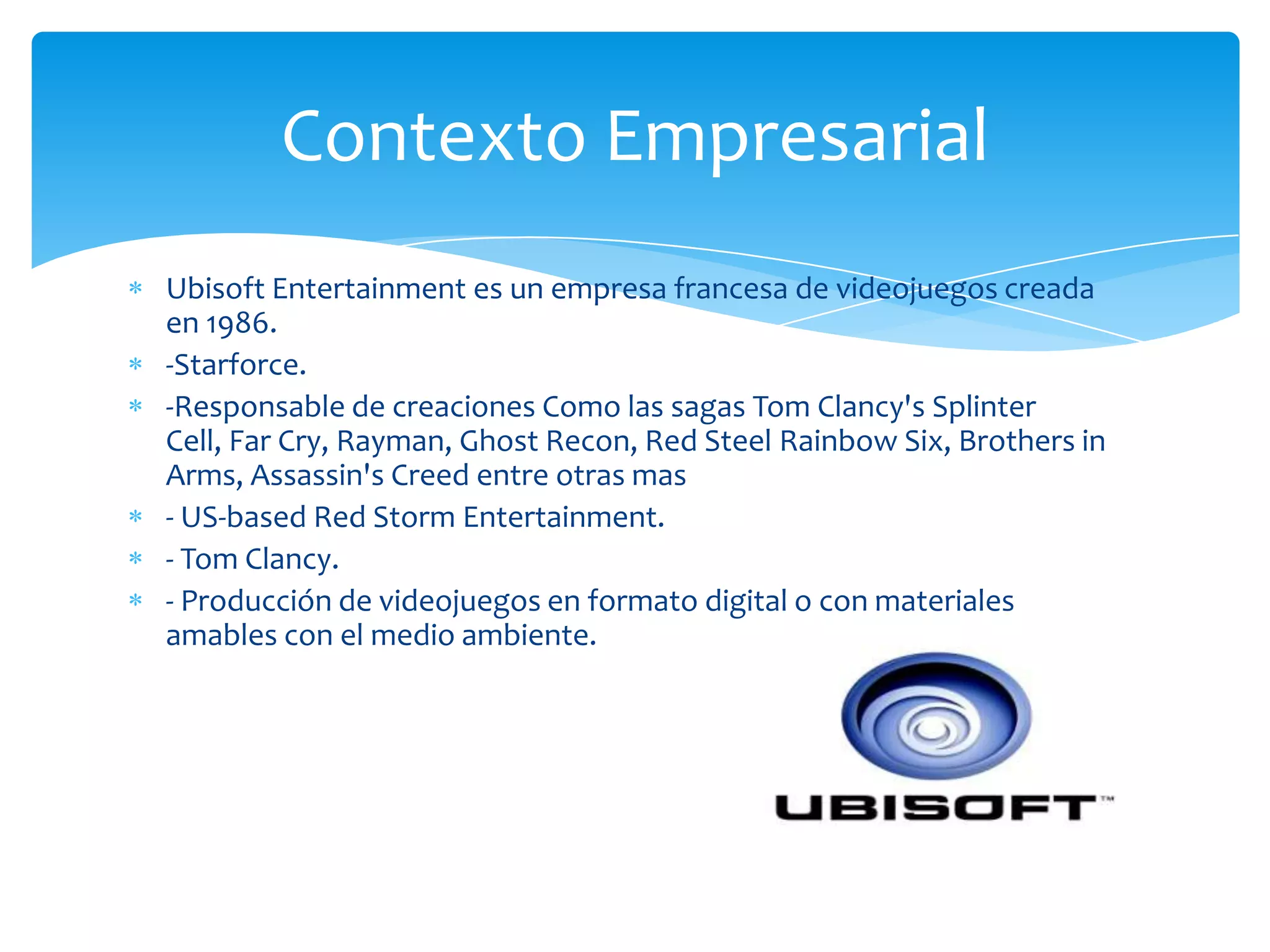 Contexto Empresarial
Ubisoft Entertainment es un empresa francesa de videojuegos creada
en 1986.
-Starforce.
-Responsable de creaciones Como las sagas Tom Clancy's Splinter
Cell, Far Cry, Rayman, Ghost Recon, Red Steel Rainbow Six, Brothers in
Arms, Assassin's Creed entre otras mas
- US-based Red Storm Entertainment.
- Tom Clancy.
- Producción de videojuegos en formato digital o con materiales
amables con el medio ambiente.
 