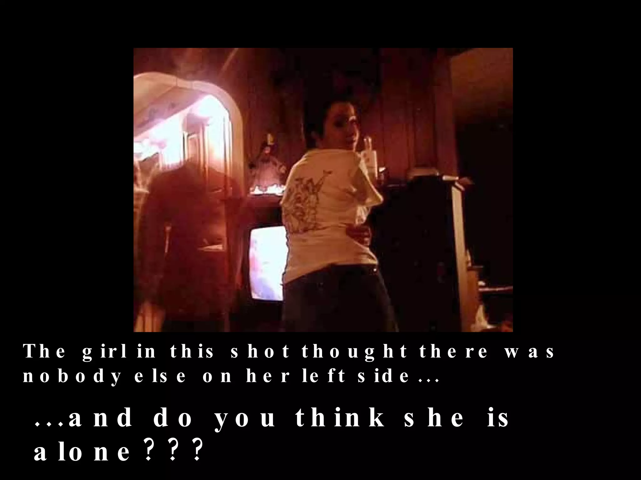 T h e g ir l in t h is s h o t t h o u g h t t h e r e w a s
n o b o d y e ls e o n h e r le f t s id e .. .

 . . . a n d d o y o u t h in k s h e is
 a lo n e ? ? ?
 
