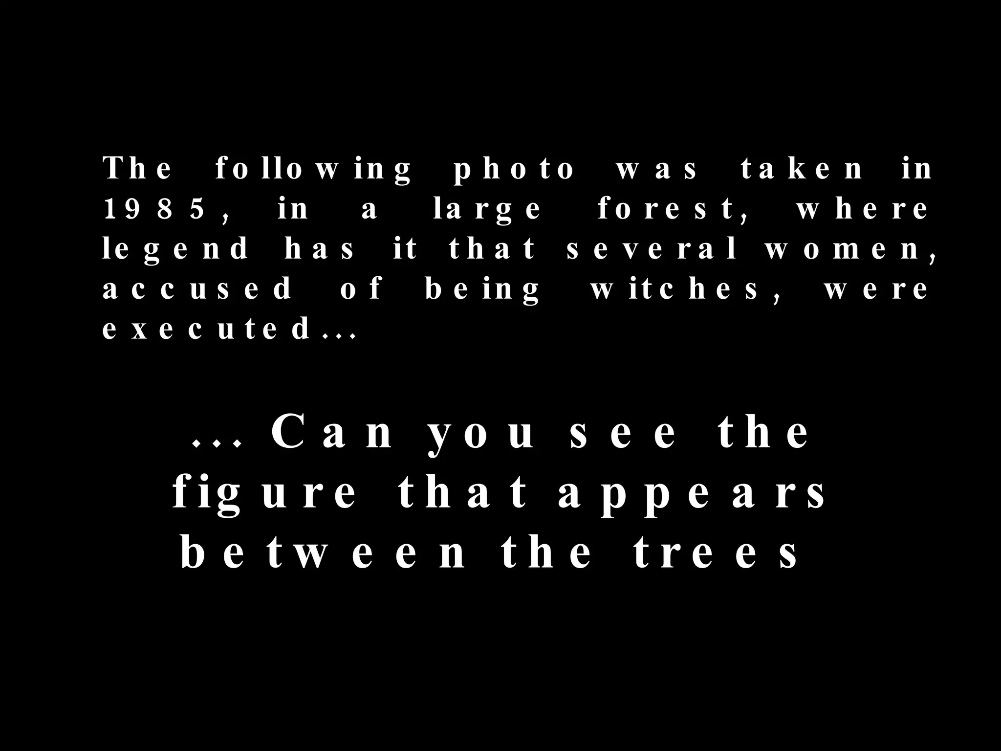 T h e f o llo w in g p h o t o w a s t a k e n in
1 9 8 5 , in        a la r g e fo re s t, w h e re
le g e n d h a s it t h a t s e v e r a l w o m e n ,
a c c u s e d o f b e in g     w it c h e s , w e r e
e x e c u t e d ...


     ... C a n y o u s e e t h e
    f ig u r e t h a t a p p e a r s
    b e tw e e n th e tre e s
 