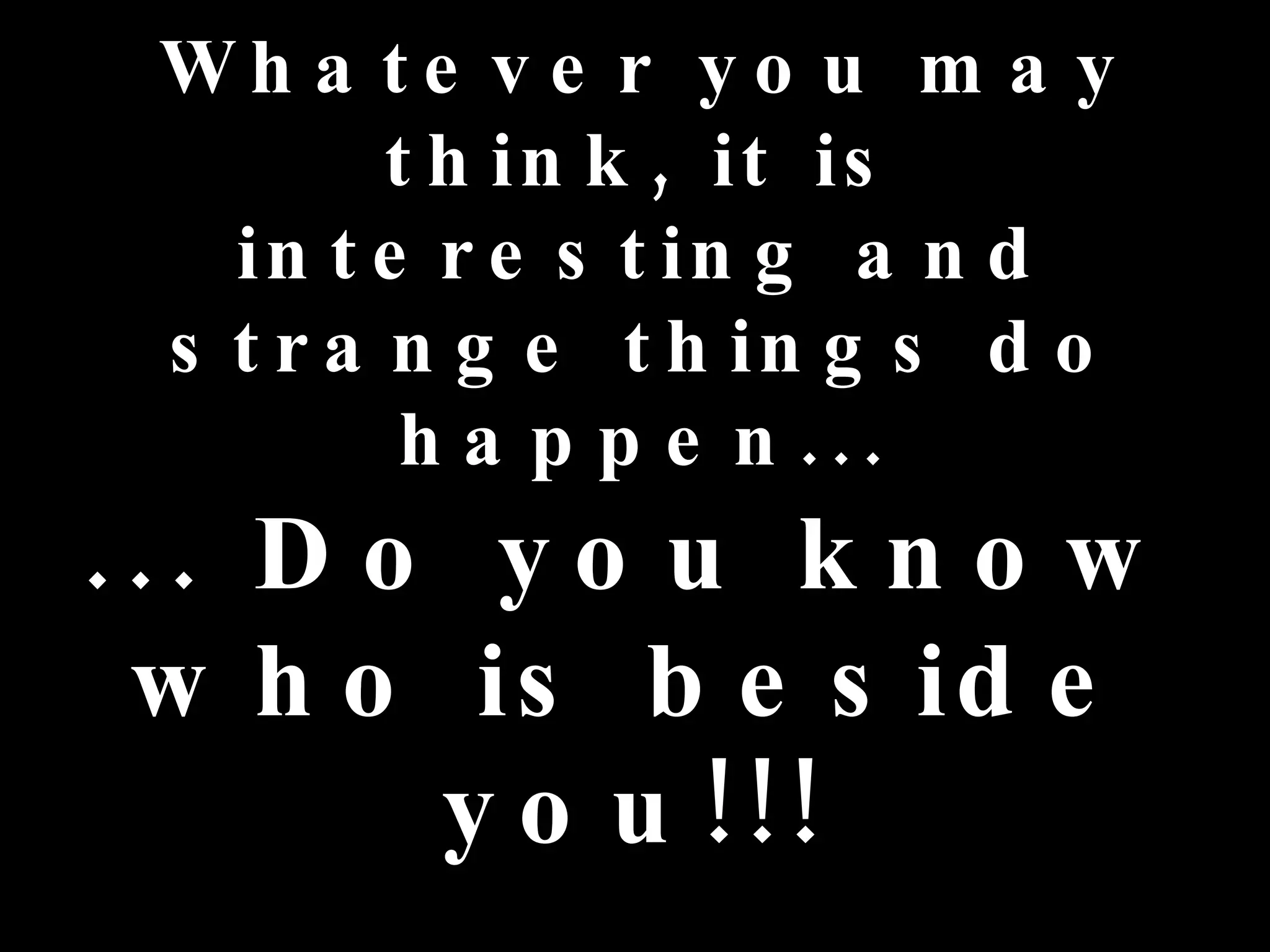 Wh a te v e r y o u m a y
         t h in k , it is
   in t e r e s t in g a n d
 s t r a n g e t h in g s d o
          h a p p e n ...
... D o y o u k n o w
 w h o is b e s id e
       y o u !!!
 