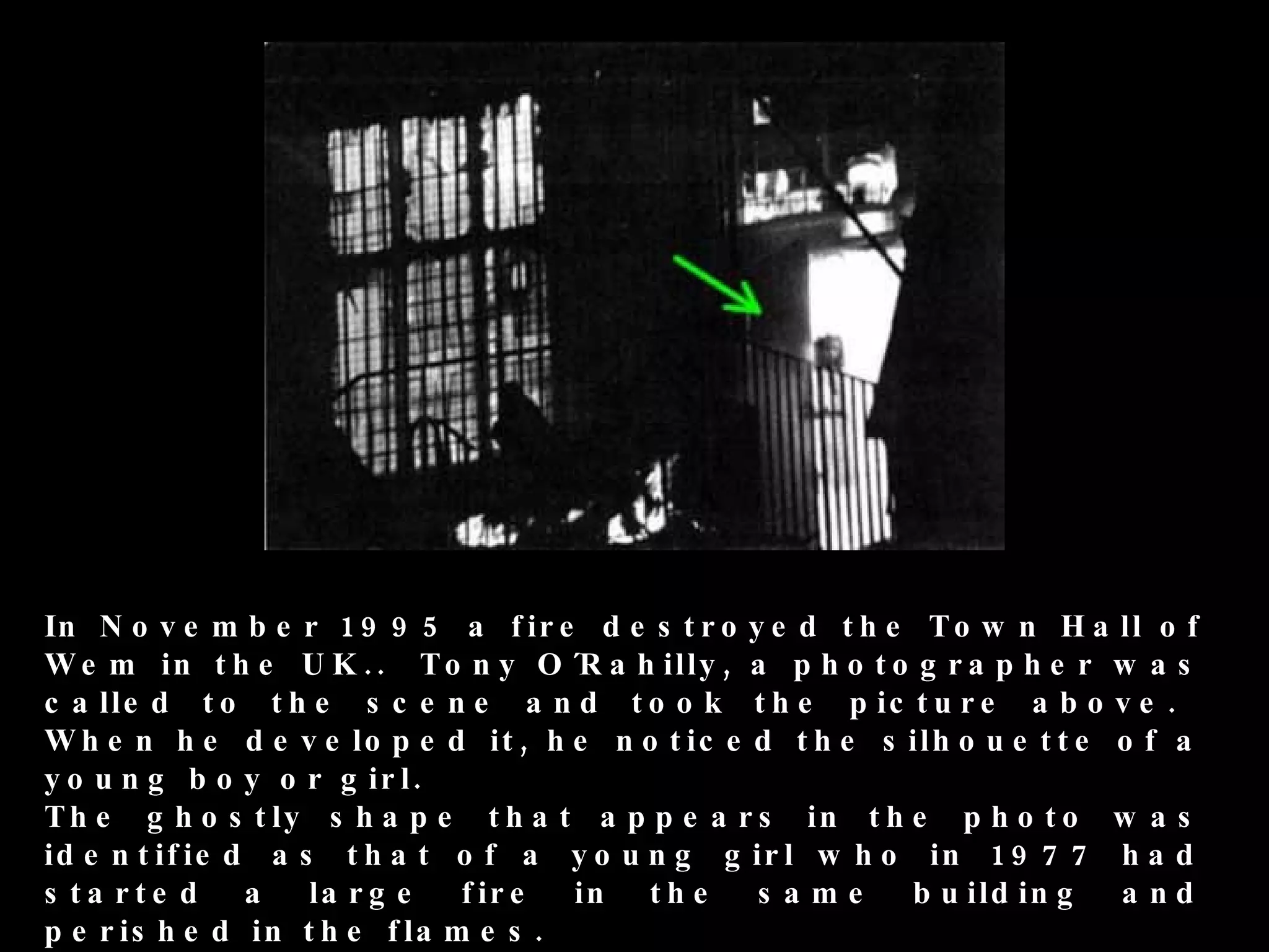 In N o v e m b e r 1 9 9 5 a f ir e d e s t r o y e d t h e T o w n H a ll o f
W e m in t h e U K . . T o n y O ´R a h ill y , a p h o t o g r a p h e r w a s
c a ll e d t o t h e s c e n e a n d t o o k t h e p i c t u r e a b o v e .
W h e n h e d e v e lo p e d it , h e n o t i c e d t h e s il h o u e t t e o f a
y o u n g b o y o r g ir l .
T h e g h o s t ly s h a p e t h a t a p p e a r s i n t h e p h o t o w a s
id e n t if ie d a s t h a t o f a y o u n g g ir l w h o in 1 9 7 7 h a d
s ta rte d a        la r g e   f ir e in t h e    s ame     b u ild in g     a nd
p e r is h e d i n t h e f la m e s .
 