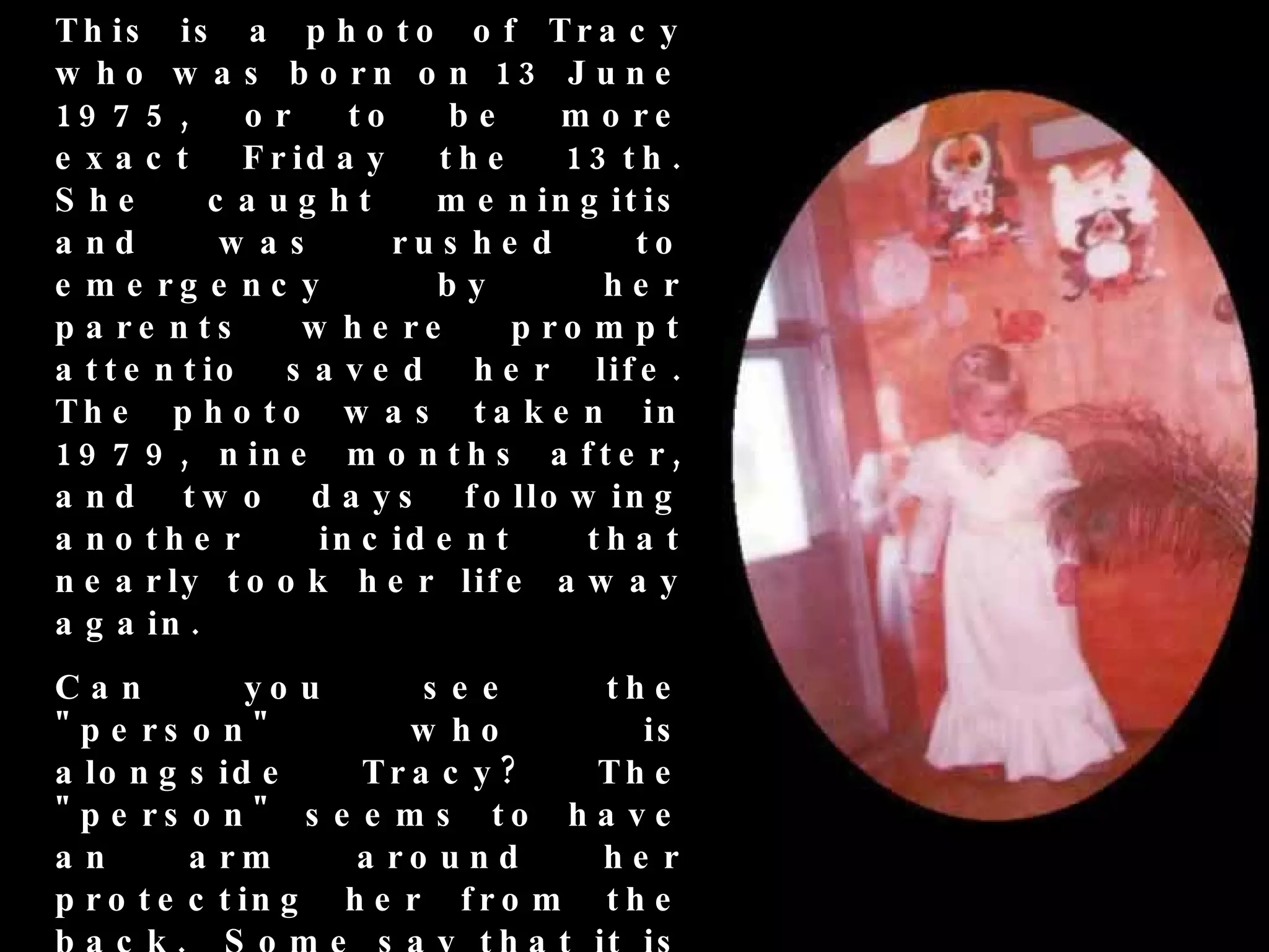 T h is is a p h o t o o f T r a c y
w h o w a s b o rn o n 13 J u n e
19 7 5 ,       or      to     be      m o re
e xac t        F r id a y    th e     13 t h .
S he        c a ug ht        m e n in g it is
a nd         w as         ru s h e d      to
e m e rg e n c y             by         he r
p a re n ts         w h e re       p ro m p t
a t t e n t io    s a v e d h e r lif e .
T h e p h o t o w a s t a k e n in
1 9 7 9 , n in e m o n t h s a f t e r ,
a n d t w o d a y s f o llo w in g
a n o th e r         in c id e n t     th a t
n e a r ly t o o k h e r lif e a w a y
a g a in .
Can           yo u      s e e    th e
" p e rs o n "         w ho         is
a lo n g s id e     Tr a c y ?   Th e
" p e rs o n " s e e m s to h a v e
an        a rm      a ro u n d   he r
p r o t e c t in g h e r f r o m t h e
 
