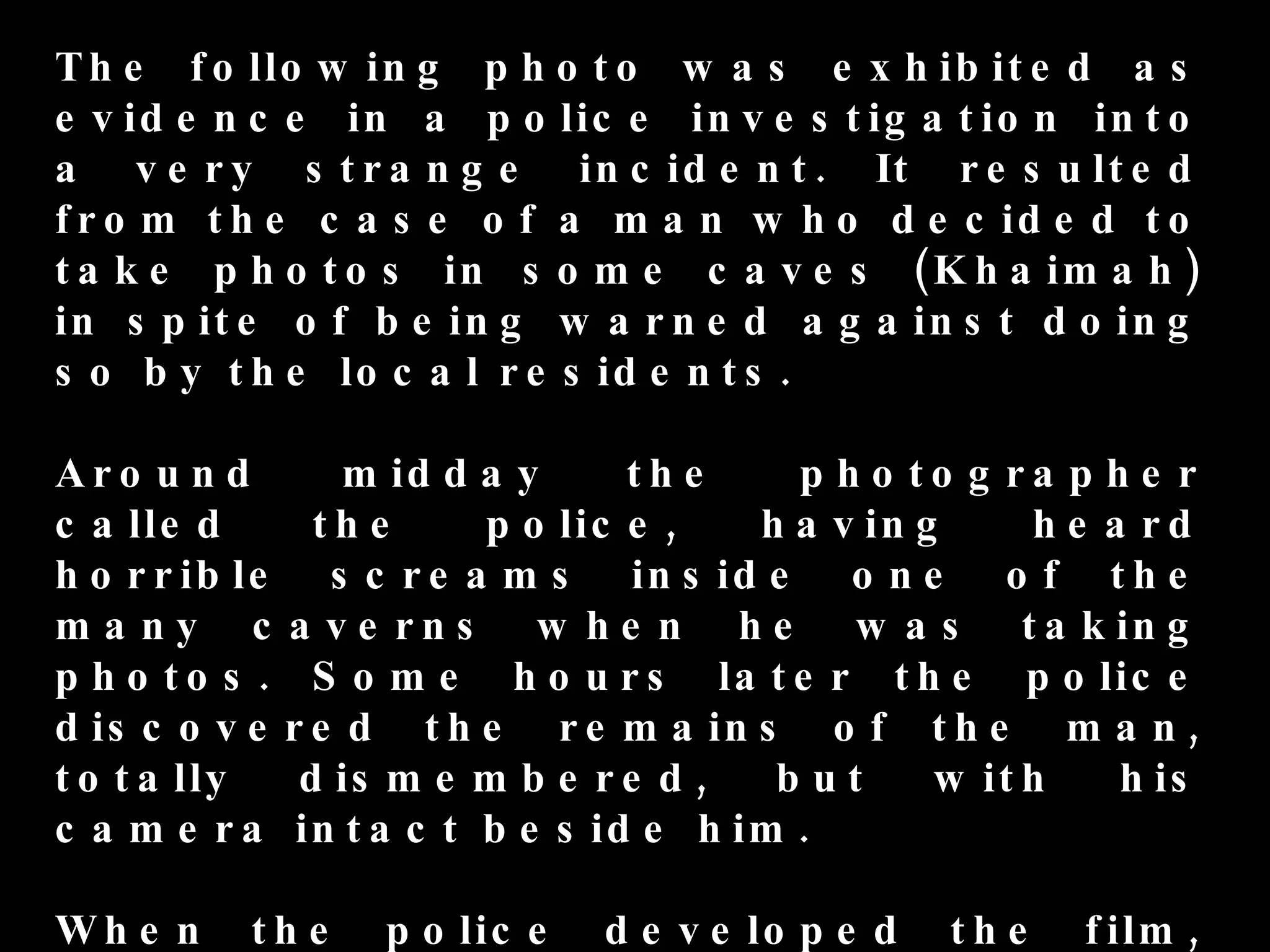 T h e f o llo w in g p h o t o w a s e x h ib it e d a s
e v id e n c e in a p o lic e in v e s t ig a t io n in t o
a v e r y s t r a n g e in c id e n t . It r e s u lt e d
f r o m t h e c a s e o f a m a n w h o d e c id e d t o
t a k e p h o t o s in s o m e c a v e s ( K h a im a h )
in s p it e o f b e in g w a r n e d a g a in s t d o in g
s o b y t h e lo c a l r e s id e n t s .

Aro u n d           m id d a y      th e    p h o to g ra p h e r
c a lle d         th e      p o lic e ,   h a v in g     h e a rd
h o r r ib le      s c r e a m s in s id e o n e o f t h e
ma ny c         a v e r n s w h e n h e w a s t a k in g
p h o to s .      S o m e h o u r s la t e r t h e p o lic e
d is c o v e    r e d t h e r e m a in s o f t h e m a n ,
t o t a lly      d is m e m b e r e d ,    but      w it h    h is
c a m e ra       in t a c t b e s id e h im .

Wh e n     th e      p o lic e   d e v e lo p e d   th e   f ilm ,
 