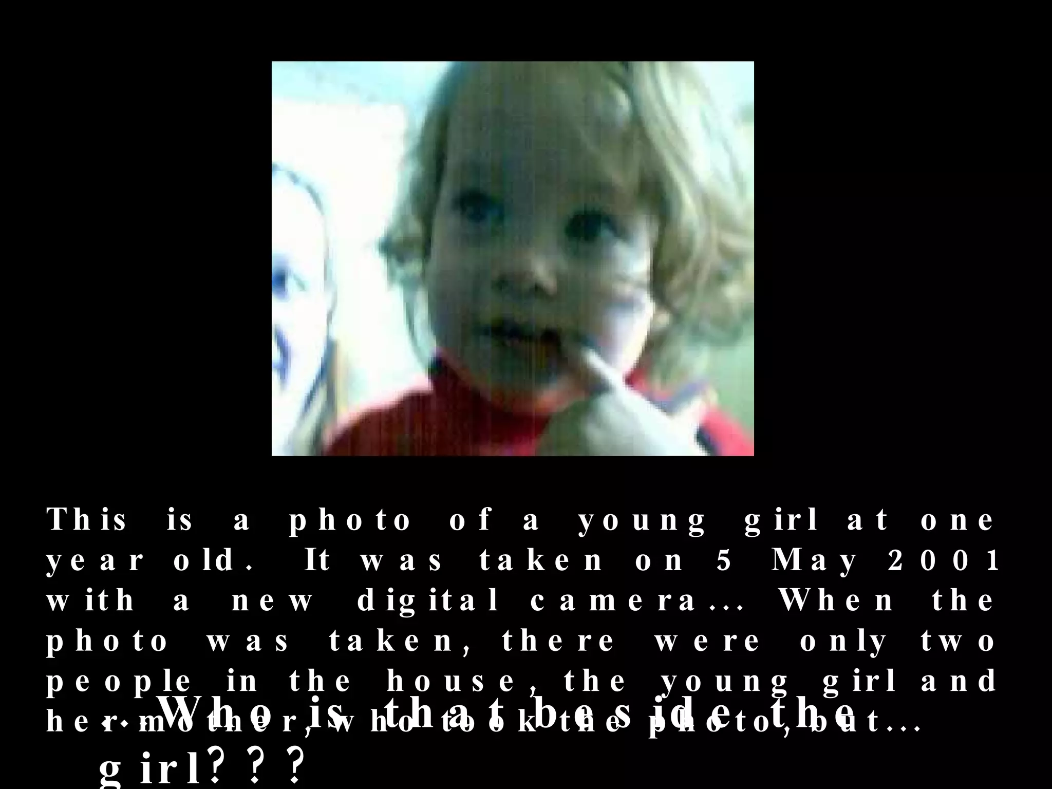 T h is is a p h o t o o f a y o u n g g ir l a t o n e
y e a r o ld . It w a s t a k e n o n 5 M a y 2 0 0 1
w it h a n e w d ig it a l c a m e r a . . . W h e n t h e
p h o t o w a s t a k e n , t h e r e w e r e o n ly t w o
p e o p le in t h e h o u s e , t h e y o u n g g ir l a n d
h e . . . W t h o r ,is htoh ta o kbt e es p h o t ot, h e t . ..
    r mo h e          w       ot      h    id e         bu
   g ir l ? ? ?
 