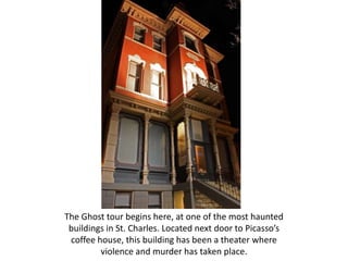 The Ghost tour begins here, at one of the most haunted
 buildings in St. Charles. Located next door to Picasso’s
 coffee house, this building has been a theater where
         violence and murder has taken place.
 