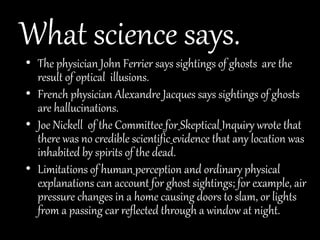 What science says.
• The physician John Ferrier says sightings of ghosts are the
result of optical illusions.
• French physician Alexandre Jacques says sightings of ghosts
are hallucinations.
• Joe Nickell of the Committee for Skeptical Inquiry wrote that
there was no credible scientific evidence that any location was
inhabited by spirits of the dead.
• Limitations of human perception and ordinary physical
explanations can account for ghost sightings; for example, air
pressure changes in a home causing doors to slam, or lights
from a passing car reflected through a window at night.
 