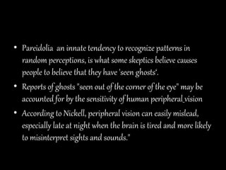 • Pareidolia an innate tendency to recognize patterns in
random perceptions, is what some skeptics believe causes
people to believe that they have 'seen ghosts‘.
• Reports of ghosts "seen out of the corner of the eye" may be
accounted for by the sensitivity of human peripheral vision
• According to Nickell, peripheral vision can easily mislead,
especially late at night when the brain is tired and more likely
to misinterpret sights and sounds."
 