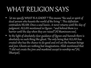 WHAT RELIGION SAYS
• let me specify WHAT IS A GHOST ? This means “the soul or spirit of
dead person who haunts the world of the living “. This definition
contradicts ISLAM .Once a soul leaves , it never returns until the day of
judgment. ALLAH mentioned in Quran : “and behind them is a
barrier until the day when they are raised”[Al Muminoon:100].
• In the light of absolutely clear guidance of Quran and Sunnah there is
absolutely no such thing like ghost. The only being that ALLAH has
created who has the chance to do good and evil are the human beings
and jinn. Ghosts are nothing but imaginations. Allah mentioned that
:“I did not create the jinn and mankind except to worship me”[AL
Dhariyat].
 