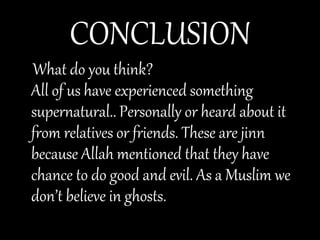 CONCLUSION
What do you think?
All of us have experienced something
supernatural.. Personally or heard about it
from relatives or friends. These are jinn
because Allah mentioned that they have
chance to do good and evil. As a Muslim we
don’t believe in ghosts.
 