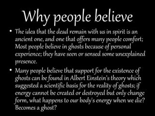 Why people believe
• The idea that the dead remain with us in spirit is an
ancient one, and one that offers many people comfort;
Most people believe in ghosts because of personal
experience; they have seen or sensed some unexplained
presence.
• Many people believe that support for the existence of
ghosts can be found in Albert Einstein’s theory which
suggested a scientific basis for the reality of ghosts; if
energy cannot be created or destroyed but only change
form, what happens to our body's energy when we die?
Becomes a ghost?
 