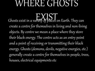 WHERE GHOSTS
EXISTGhosts exist in a variety of places on Earth. They can
create a centre for themselves in living and non-living
objects. By centre we mean a place where they store
their black energy. The centre acts as an entry point
and a point of receiving or transmitting their black
energy. Ghosts (demons, devils, negative energies, etc.)
generally create a centre for themselves in people, trees,
houses, electrical equipments etc
 