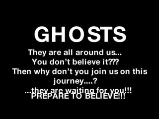 GHO STS
    They are all around us...
      You don’t believe it???
Then why don’t you join us on this
            journey....?
   ...they are waiting for you!!!
      PREPARE TO BELIEVE!!!