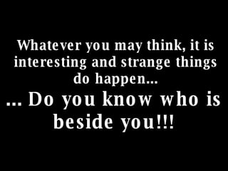 Whatever you may think, it is interesting and strange things do happen... ... Do you know who is beside you!!! 