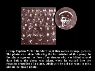 Group Captain Victor Goddard kept this rather strange picture. The photo was taken following the last mission of this group. In the photo appears the face of an airman who was killed several days before the photo was taken, when he walked into the rotating propellor of a plane. Obviously he did not want to miss out on the group photo. 