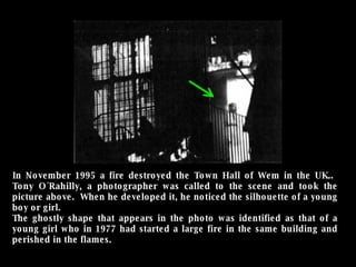 In November 1995 a fire destroyed the Town Hall of Wem in the UK..  Tony O´Rahilly, a photographer was called to the scene and took the picture above.  When he developed it, he noticed the silhouette of a young boy or girl.  The ghostly shape that appears in the photo was identified as that of a young girl who in 1977 had started a large fire in the same building and perished in the flames. 