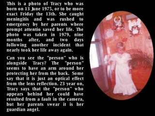 This is a photo of Tracy who was born on 13 June 1975, or to be more exact Friday the 13th. She caught meningitis and was rushed to emergency by her parents where prompt attentio saved her life. The photo was taken in 1979, nine months after, and two days following another incident that nearly took her life away again.  Can you see the "person" who is alongside Tracy? The "person" seems to have an arm around her protecting her from the back.  Some say that it is just an optical effect from the lens reflection. 23 year on, Tracy says that the "person" who appears behind her could have resulted from a fault in the camera, but her parents swear it is her guardian angel. 
