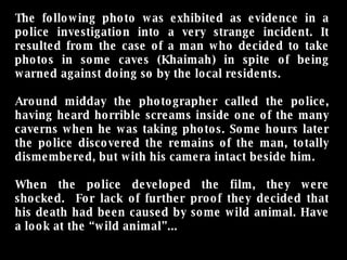 The following photo was exhibited as evidence in a police investigation into a very strange incident. It resulted from the case of a man who decided to take photos in some caves (Khaimah) in spite of being warned against doing so by the local residents. Around midday the photographer called the police, having heard horrible screams inside one of the many caverns when he was taking photos. Some hours later the police discovered the remains of the man, totally dismembered, but with his camera intact beside him. When the police developed the film, they were shocked.  For lack of further proof they decided that his death had been caused by some wild animal. Have a look at the “wild animal”... 