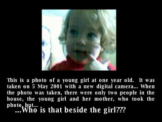 This is a photo of a young girl at one year old.  It was taken on 5 May 2001 with a new digital camera... When the photo was taken, there were only two people in the house, the young girl and her mother, who took the photo, but... ...Who is that beside the girl???   