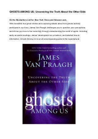 GHOSTS AMONG US: Uncovering the Truth About the Other Side
On the Bestsellers List for New York Times and Amazon.com.
With incredible true ghost stories and surprising details about how ghosts actively
participate in our lives, James Van Praagh challenges you to question your perceptions
and shows you how to live more fully through understanding the world of spirits. Including
eerily accurate readings, James' development as a medium, and detailed how-to
information, Ghosts Among Us is an all-encompassing guide to the supernatural.
 