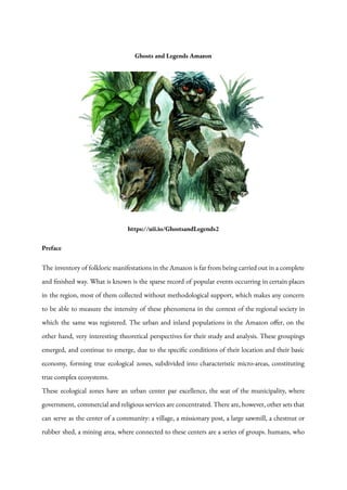 Ghosts and Legends Amazon
https://uii.io/GhostsandLegends2
Preface
The inventory of folkloric manifestations in the Amazon is far from being carried out in a complete
and finished way. What is known is the sparse record of popular events occurring in certain places
in the region, most of them collected without methodological support, which makes any concern
to be able to measure the intensity of these phenomena in the context of the regional society in
which the same was registered. The urban and inland populations in the Amazon offer, on the
other hand, very interesting theoretical perspectives for their study and analysis. These groupings
emerged, and continue to emerge, due to the specific conditions of their location and their basic
economy, forming true ecological zones, subdivided into characteristic micro-areas, constituting
true complex ecosystems.
These ecological zones have an urban center par excellence, the seat of the municipality, where
government, commercial and religious services are concentrated. There are, however, other sets that
can serve as the center of a community: a village, a missionary post, a large sawmill, a chestnut or
rubber shed, a mining area, where connected to these centers are a series of groups. humans, who
 