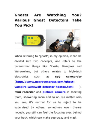 Ghosts    Are Watching                            You?
Various Ghost Detectors                           Take
You Pick!




When referring to “ghost”, in my opinion, it can be

divided into two concepts, one refers to the

paranormal    things    like    Ghosts,    Vampires   and

Werewolves,    but     others    relates    to   high-tech

electronics    such        as      spy       camcorder
(http://www.nearbyexpress.com/ghost-

vampire-werewolf-detector-hootoo.html                   ),

mini recorder and pinhole camera in meeting

room, showering room and so on. No matter who

you are, it’s normal for us to reject to be

supervised by others, sometimes even there’s

nobody, you still can feel the focusing eyes behind

your back, which can make you crazy and mad.
 