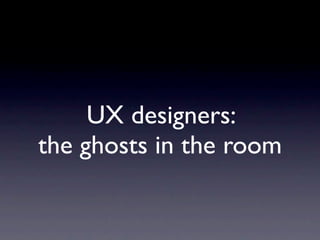 UX designers:
the ghosts in the room
 