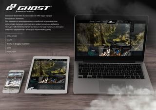 34
СТРАТЕГИЯ
САЙТ
ФОТО И ВИДЕО КОНТЕНТ
SMM
РЕКЛАМА
Компания Ghost-bikes была основана в 1993 году в городке
Вальдзассен, Германия.
Она занимается проектированием, разработкой и производством
велосипедов премиум класса как для профессиональных райдеров,
так и для любителей. Выступает основным спонсор нескольких всемирно
известных спортсменов и команд по маунтинбайку (МТВ).
ПРОВЕДЕННЫЕ РАБОТЫ:
 
