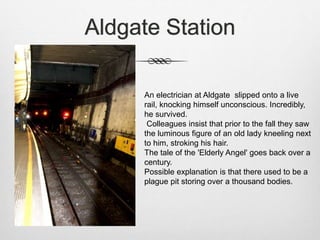 Aldgate Station
An electrician at Aldgate slipped onto a live
rail, knocking himself unconscious. Incredibly,
he survived.
Colleagues insist that prior to the fall they saw
the luminous figure of an old lady kneeling next
to him, stroking his hair.
The tale of the 'Elderly Angel' goes back over a
century.
Possible explanation is that there used to be a
plague pit storing over a thousand bodies.
 