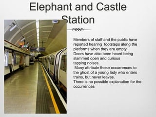 Elephant and Castle
Station
Members of staff and the public have
reported hearing footsteps along the
platforms when they are empty.
Doors have also been heard being
slammed open and curious
tapping noises.
Many attribute these occurrences to
the ghost of a young lady who enters
trains, but never leaves.
There is no possible explanation for the
occurrences
 