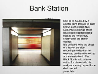 Bank Station
Said to be haunted by a
sinister spirit dressed in black
known as the Black Nun.
Numerous sightings of her
have been reported dating
back to the 19thcentury
shortly after the station
opened.
It is believed to be the ghost
of a lady of the cloth
mourning the death of her
executed brother who worked
at the nearby bank. The
Black Nun is said to have
waited for him outside his
workplace every day until she
died over 40
years later.
 