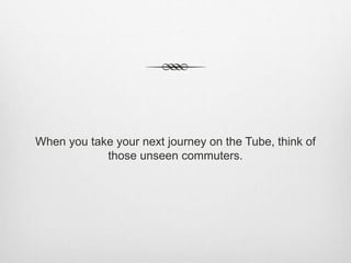 When you take your next journey on the Tube, think of
those unseen commuters.
 