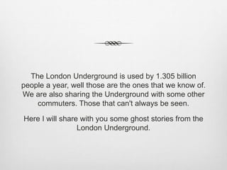 The London Underground is used by 1.305 billion
people a year, well those are the ones that we know of.
We are also sharing the Underground with some other
commuters. Those that can't always be seen.
Here I will share with you some ghost stories from the
London Underground.
 