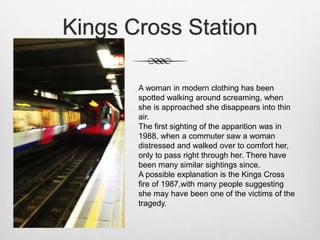 Kings Cross Station
A woman in modern clothing has been
spotted walking around screaming, when
she is approached she disappears into thin
air.
The first sighting of the apparition was in
1988, when a commuter saw a woman
distressed and walked over to comfort her,
only to pass right through her. There have
been many similar sightings since.
A possible explanation is the Kings Cross
fire of 1987,with many people suggesting
she may have been one of the victims of the
tragedy.
 