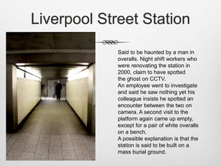 Liverpool Street Station
Said to be haunted by a man in
overalls. Night shift workers who
were renovating the station in
2000, claim to have spotted
the ghost on CCTV.
An employee went to investigate
and said he saw nothing yet his
colleague insists he spotted an
encounter between the two on
camera. A second visit to the
platform again came up empty,
except for a pair of white overalls
on a bench.
A possible explanation is that the
station is said to be built on a
mass burial ground.
 