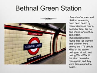 Bethnal Green Station
Sounds of women and
children screaming
have been heard by
many witnesses over a
period of time, but no
one knows where they
come from.
Investigations have
found that 126 women
and children were
among the 173 people
killed at the station
during an air raid test
during World War II,
the siren caused a
mass panic and they
were then crushed to
death.
 