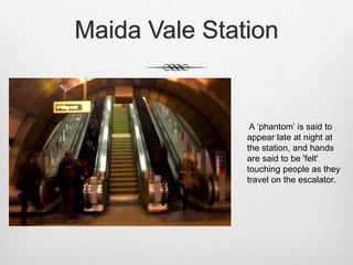 Maida Vale Station
A ‘phantom’ is said to
appear late at night at
the station, and hands
are said to be 'felt'
touching people as they
travel on the escalator.
 