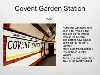 Covent Garden Station
Numerous witnesses have
seen a tall man in a hat,
coat and gloves walking
through the tunnels.
The sighting have caused
some staff to request a
transfer.
Many claim the figure has a
resemblance to actor
William
Terris, who was murdered in
1897 at the nearby Strand.
 