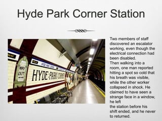 Hyde Park Corner Station
Two members of staff
discovered an escalator
working, even though the
electrical connection had
been disabled.
Then walking into a
room, one man reported
hitting a spot so cold that
his breath was visible,
while the other worker
collapsed in shock. He
claimed to have seen a
strange face in a window,
he left
the station before his
shift ended, and he never
to returned.
 