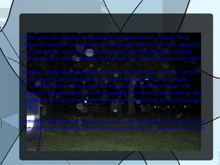 Orbs:- orbs are probably the most photographed type of anamoly. They
appear as the most transparent and translucent balls of light that appears
over the ground. It is believed that they are the traveling ghost of dead
Human being or even of animals. In their orb like shape they move very fast
Residual:- these kinds of ghosts never interacat with you. They are just the
recording of a particular past event and are played over and over again.
It is believed that they are somehow trapped and doomed to repeat the
same act again and again. It may be possible that the act was a habit of that
person when he was alive or may be the spirit is repeating its death again and
Again.
Demons:- demons are not ghosts...they are totally a different entitiy..they are
Something very inhumane. Generally speaking they are strong negative entities.
 