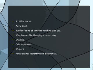 ●
A chill in the air.
●
Awful smell.
●
Sudden feeling of someone watching over you.
●
Wierd noises like thumping or scratching.
●
Shadows.
●
Orbs in pictures.
●
Wispers.
●
Power drained instantly from electronics .
 