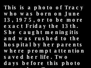 This is a photo of Tracy who was born on June 13, 1975, or to be more exact Friday the 13th. She caught meningitis and was rushed to the hospital by her parents where prompt attention saved her life. Two days before this photo was taken Tracy was involved in another serious incident that nearly killed her. 