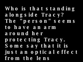 Who is that standing alongside Tracy? The "person" seems to have an arm around her protecting Tracy.  Some say that it is just an optical effect from the lens reflection. Her parents swear it is her guardian angel. 