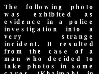 The following photo was exhibited as evidence in a police investigation into a very strange incident. It resulted from the case of a man who decided to take photos in some caves (Khaimah) in spite of being warned against doing so by the local residents. 