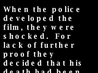 When the police developed the film, they were shocked.  For lack of further proof they decided that his death had been caused by some wild animal.  