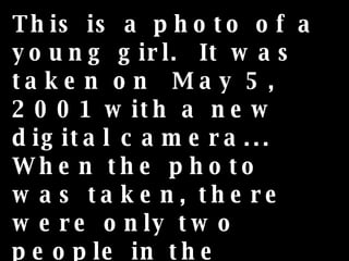 This is a photo of a young girl.  It was taken on  May 5, 2001 with a new digital camera... When the photo was taken, there were only two people in the house, the young girl and her mother, who took the photo, but... 