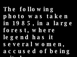 The following photo was taken in 1985, in a large forest, where legend has it several women, accused of being witches, were executed... 