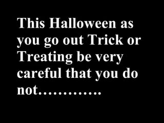 This Halloween as you go out Trick or Treating be very careful that you do not…………. 